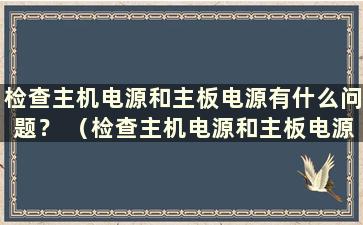 检查主机电源和主板电源有什么问题？ （检查主机电源和主板电源有什么问题？）